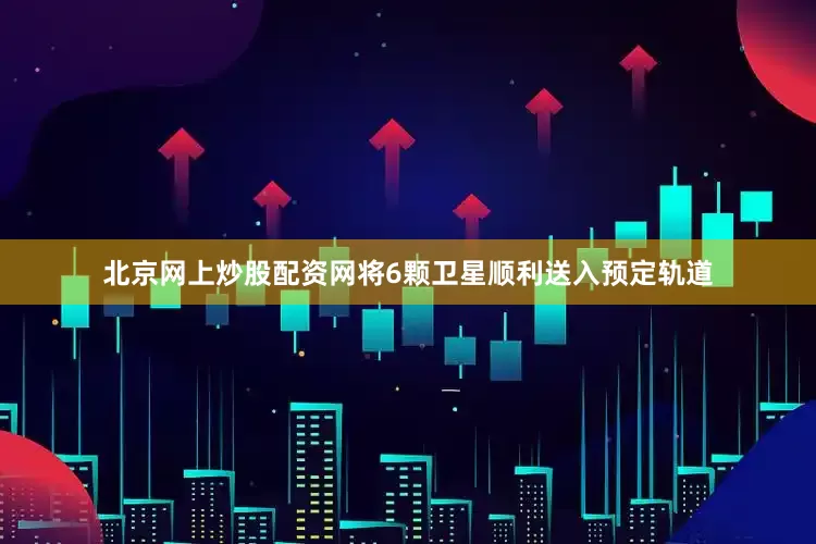 北京网上炒股配资网将6颗卫星顺利送入预定轨道