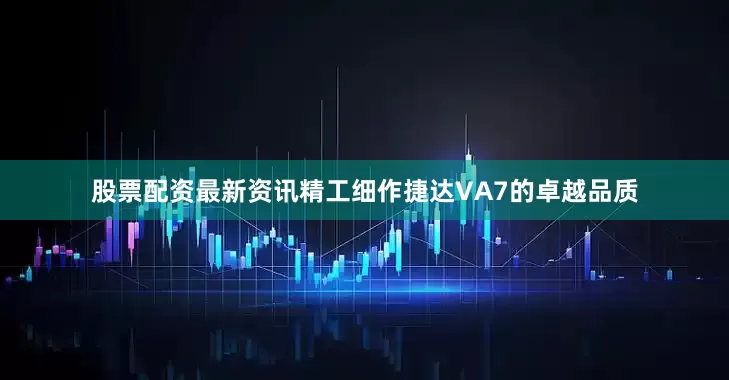 股票配资最新资讯精工细作捷达VA7的卓越品质