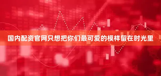 国内配资官网只想把你们最可爱的模样留在时光里