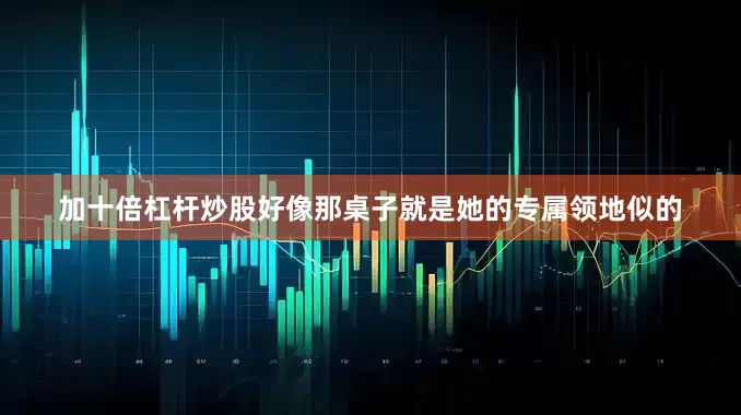 加十倍杠杆炒股好像那桌子就是她的专属领地似的