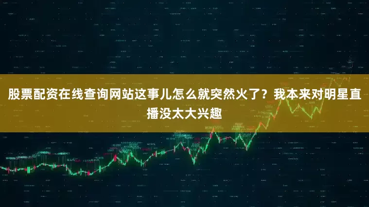 股票配资在线查询网站这事儿怎么就突然火了？我本来对明星直播没太大兴趣