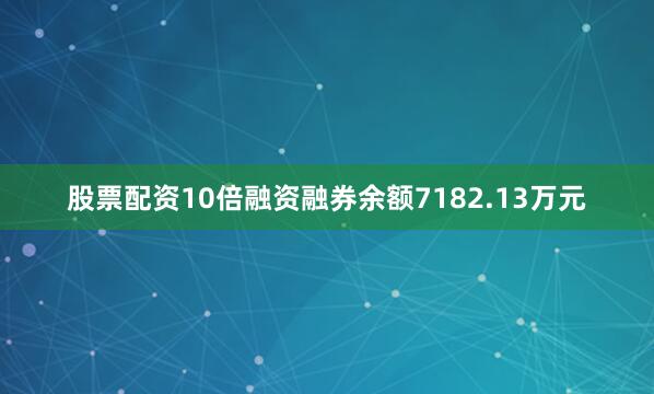 股票配资10倍融资融券余额7182.13万元