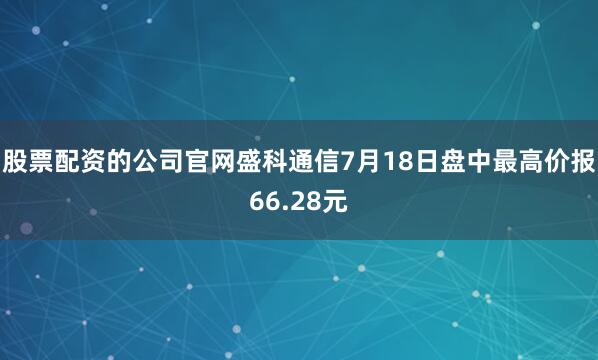 股票配资的公司官网盛科通信7月18日盘中最高价报66.28元