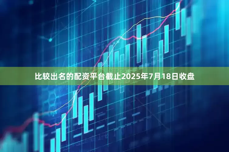 比较出名的配资平台截止2025年7月18日收盘
