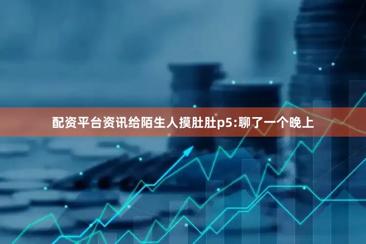 配资平台资讯给陌生人摸肚肚p5:聊了一个晚上
