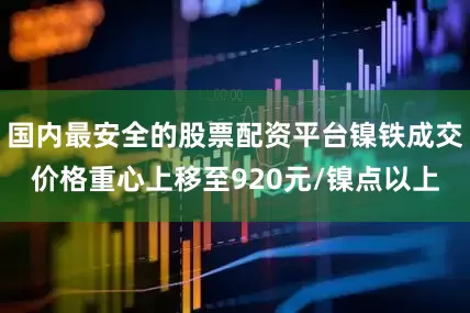 国内最安全的股票配资平台镍铁成交价格重心上移至920元/镍点以上