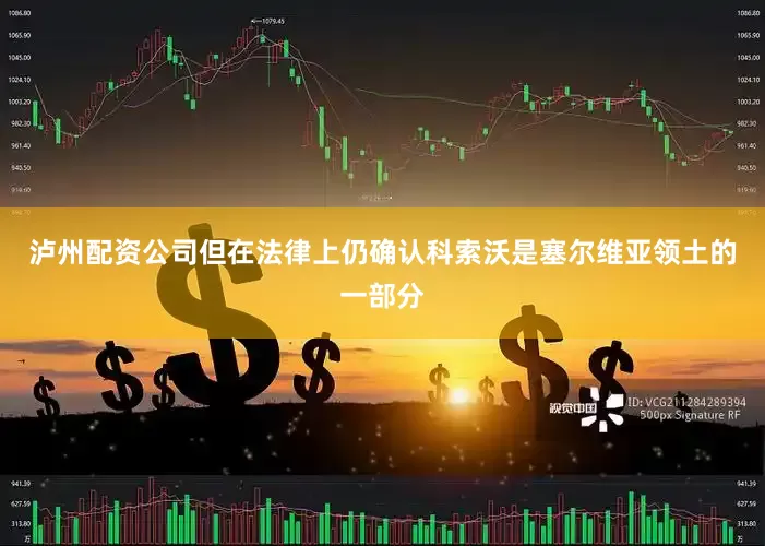泸州配资公司但在法律上仍确认科索沃是塞尔维亚领土的一部分