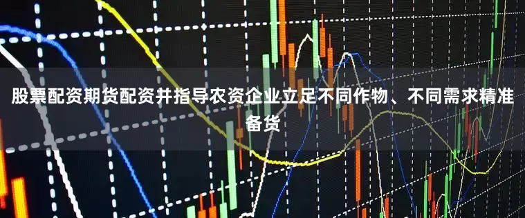 股票配资期货配资并指导农资企业立足不同作物、不同需求精准备货