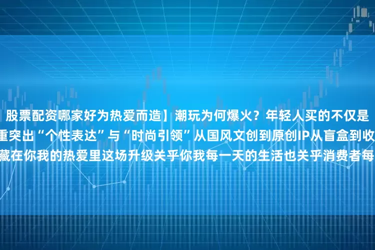 股票配资哪家好为热爱而造】潮玩为何爆火？年轻人买的不仅是设计更是情绪和认同政策侧重突出“个性表达”与“时尚引领”从国风文创到原创IP从盲盒到收藏玩具——下一个爆款或许就藏在你我的热爱里这场升级关乎你我每一天的生活也关乎消费者每一份真实的期待让产品回归“为人而造”让消费成为美好生活的投票你最期待哪个领域出现“懂你”的爆款呢？