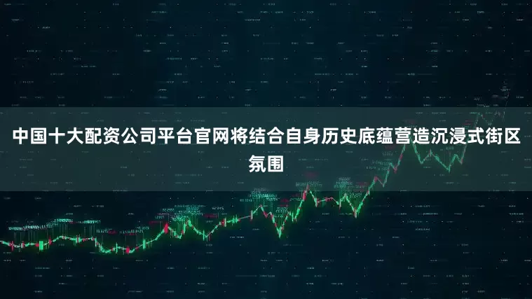 中国十大配资公司平台官网将结合自身历史底蕴营造沉浸式街区氛围