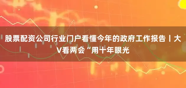 股票配资公司行业门户看懂今年的政府工作报告丨大V看两会“用十年眼光