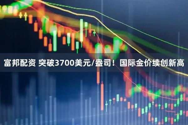 富邦配资 突破3700美元/盎司！国际金价续创新高