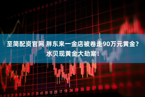至简配资官网 胖东来一金店被卷走90万元黄金？水贝现黄金大劫案！