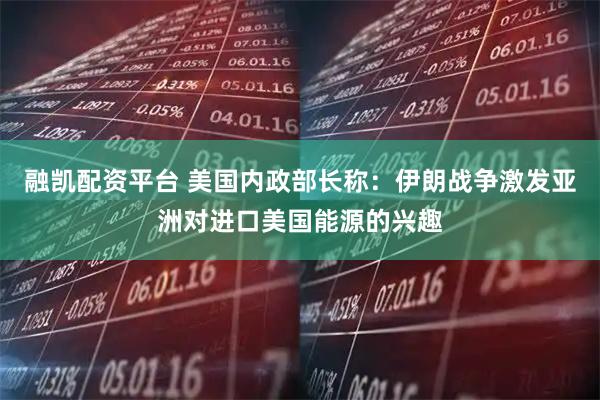 融凯配资平台 美国内政部长称：伊朗战争激发亚洲对进口美国能源的兴趣