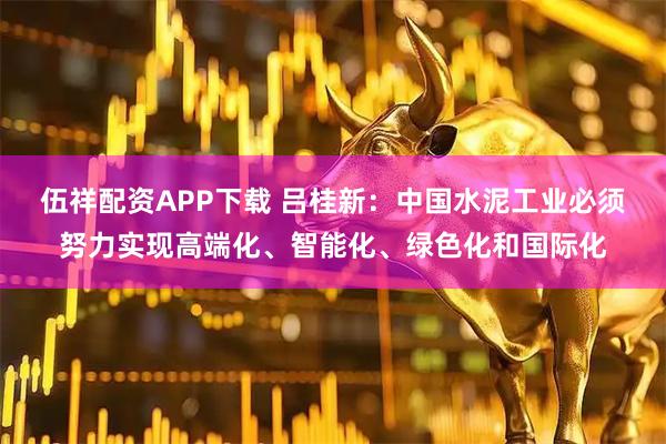 伍祥配资APP下载 吕桂新：中国水泥工业必须努力实现高端化、智能化、绿色化和国际化