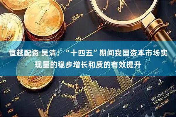 恒越配资 吴清：“十四五”期间我国资本市场实现量的稳步增长和质的有效提升