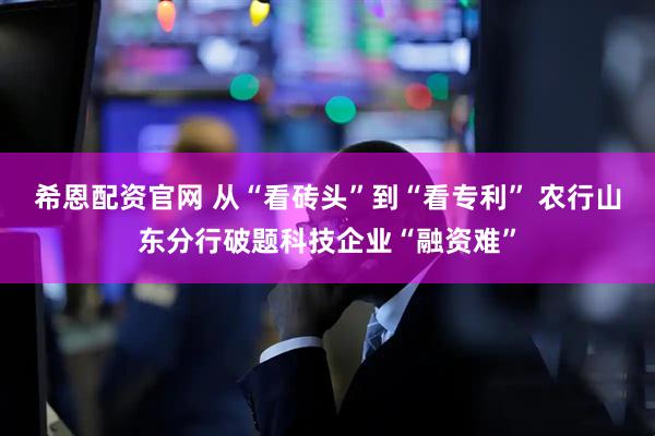 希恩配资官网 从“看砖头”到“看专利” 农行山东分行破题科技企业“融资难”