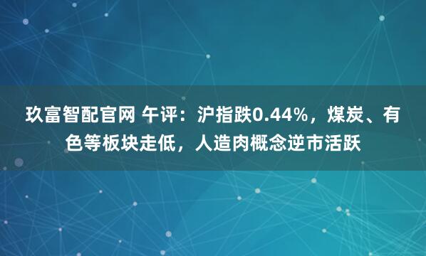 玖富智配官网 午评：沪指跌0.44%，煤炭、有色等板块走低，人造肉概念逆市活跃