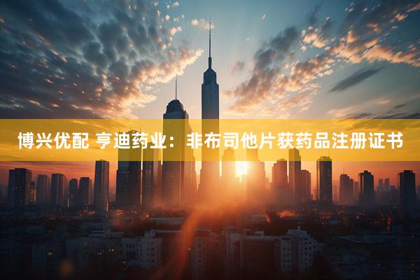博兴优配 亨迪药业：非布司他片获药品注册证书