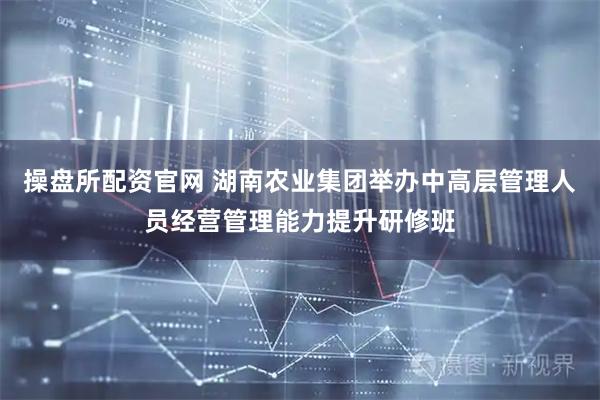 操盘所配资官网 湖南农业集团举办中高层管理人员经营管理能力提升研修班