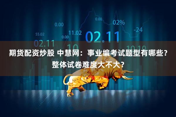 期货配资炒股 中慧网：事业编考试题型有哪些？整体试卷难度大不大？