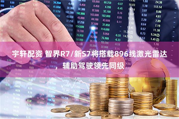 宇轩配资 智界R7/新S7将搭载896线激光雷达，辅助驾驶领先同级