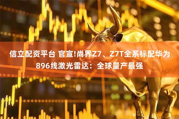 信立配资平台 官宣!尚界Z7、Z7T全系标配华为896线激光雷达：全球量产最强