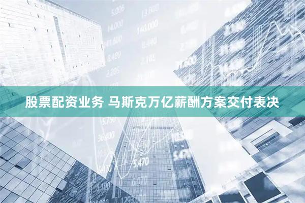 股票配资业务 马斯克万亿薪酬方案交付表决