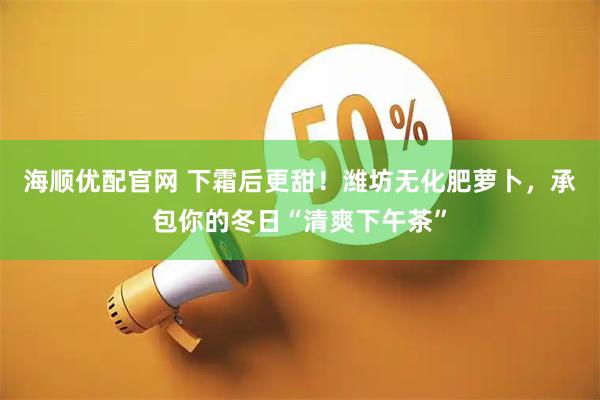 海顺优配官网 下霜后更甜！潍坊无化肥萝卜，承包你的冬日“清爽下午茶”