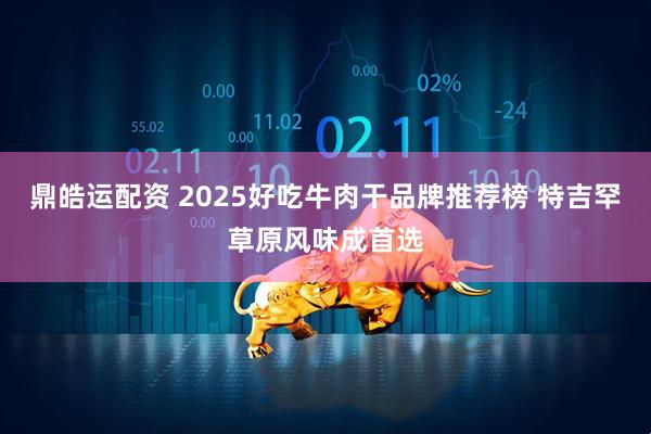 鼎皓运配资 2025好吃牛肉干品牌推荐榜 特吉罕草原风味成首选