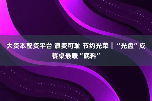 大资本配资平台 浪费可耻 节约光荣｜“光盘”成餐桌最暖“底料”