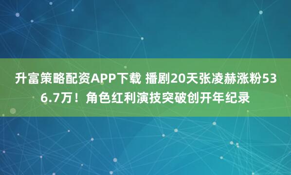 升富策略配资APP下载 播剧20天张凌赫涨粉536.7万！角色红利演技突破创开年纪录
