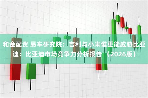 和金配资 易车研究院：吉利与小米谁更能威胁比亚迪：比亚迪市场竞争力分析报告 （2026版）
