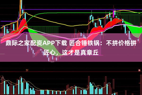 鼎际之家配资APP下载 匠合锤铁锅：不拼价格拼匠心，这才是真章丘