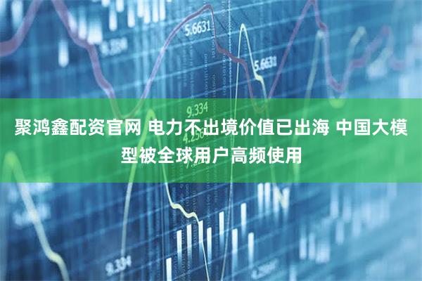 聚鸿鑫配资官网 电力不出境价值已出海 中国大模型被全球用户高频使用