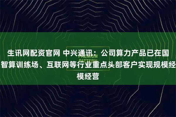 生讯网配资官网 中兴通讯：公司算力产品已在国家智算训练场、互联网等行业重点头部客户实现规模经营