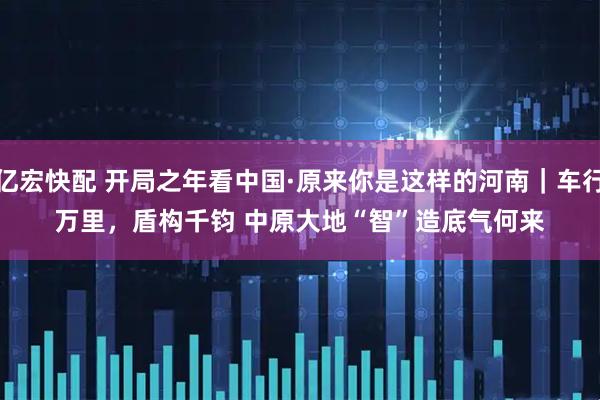 亿宏快配 开局之年看中国·原来你是这样的河南｜车行万里，盾构千钧 中原大地“智”造底气何来