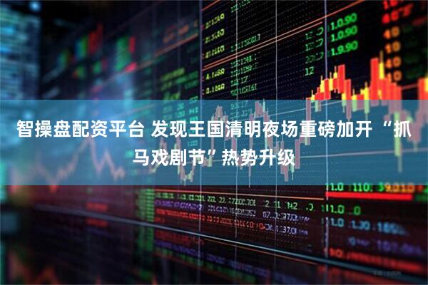 智操盘配资平台 发现王国清明夜场重磅加开 “抓马戏剧节”热势升级