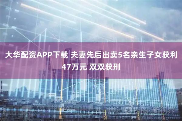 大华配资APP下载 夫妻先后出卖5名亲生子女获利47万元 双双获刑