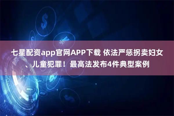 七星配资app官网APP下载 依法严惩拐卖妇女、儿童犯罪！最高法发布4件典型案例