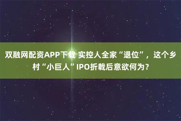 双融网配资APP下载 实控人全家“退位”，这个乡村“小巨人”IPO折戟后意欲何为？