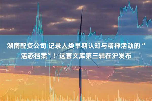 湖南配资公司 记录人类早期认知与精神活动的“活态档案”！这套文库第三辑在沪发布