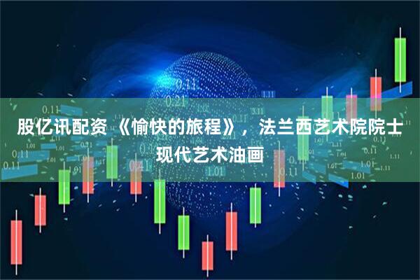 股亿讯配资 《愉快的旅程》，法兰西艺术院院士现代艺术油画