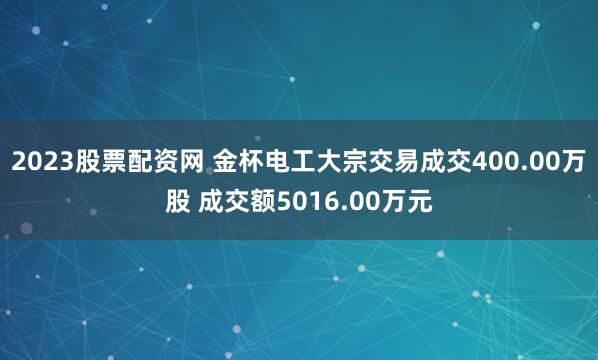 2023股票配资网 金杯电工大宗交易成交400.00万股 成交额5016.00万元