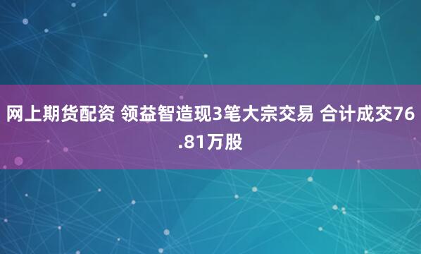 网上期货配资 领益智造现3笔大宗交易 合计成交76.81万股