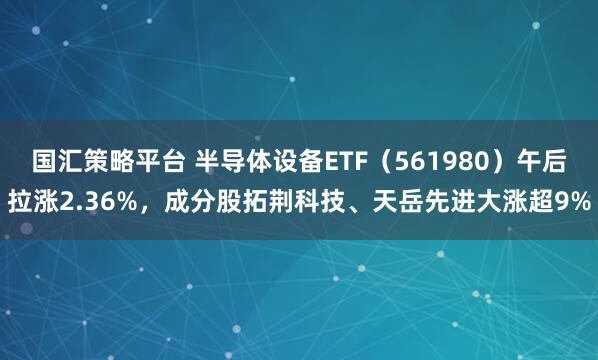国汇策略平台 半导体设备ETF（561980）午后拉涨2.36%，成分股拓荆科技、天岳先进大涨超9%