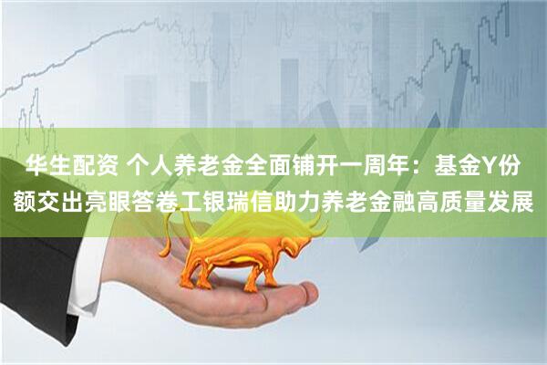 华生配资 个人养老金全面铺开一周年：基金Y份额交出亮眼答卷工银瑞信助力养老金融高质量发展