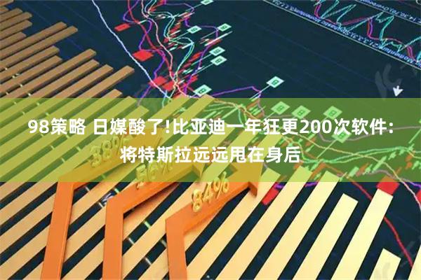 98策略 日媒酸了!比亚迪一年狂更200次软件:将特斯拉远远甩在身后