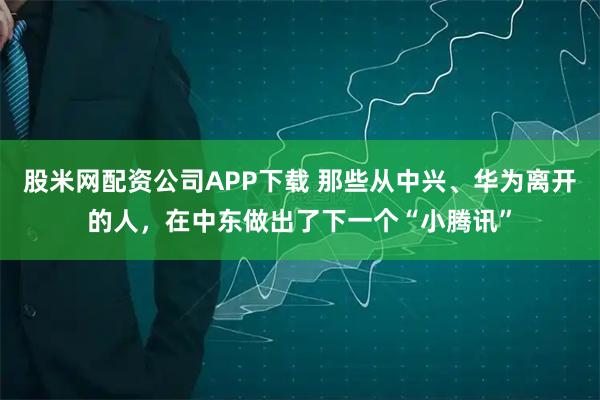 股米网配资公司APP下载 那些从中兴、华为离开的人，在中东做出了下一个“小腾讯”