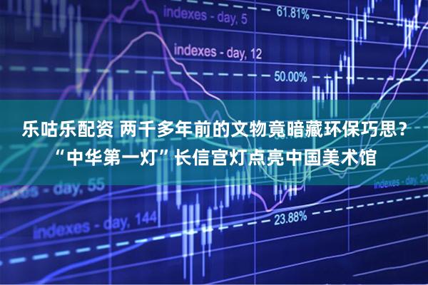 乐咕乐配资 两千多年前的文物竟暗藏环保巧思？“中华第一灯”长信宫灯点亮中国美术馆
